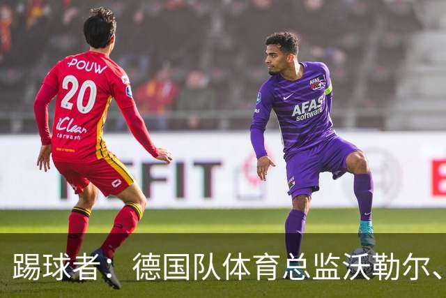 踢球者：德国队体育总监沃勒尔、总经理雷蒂希也可能离职