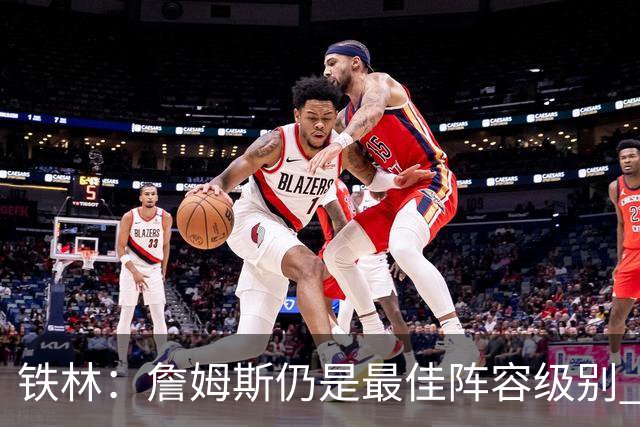 铁林：詹姆斯仍是最佳阵容级别 哪怕降薪也会拿至少三四千万