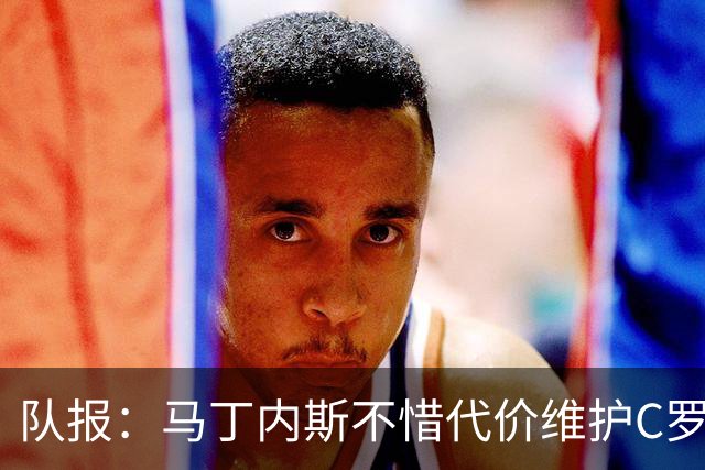 队报：马丁内斯不惜代价维护C罗地位，B费B席巅峰期可能已被消耗